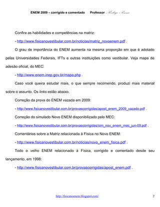 ENEM 2009 – corrigido e comentado     Professor   Rodrigo Penna
     Confira as habilidades e competências na matriz:

     - http://www.fisicanovestibular.com.br/noticias/matriz_novoenem.pdf .

     O grau de importância do ENEM aumenta na mesma proporção em que é adotado

pelas Universidades Federais, IFTs e outras instituições como vestibular. Veja mapa de

adesão oficial, do MEC:

     - http://www.enem.inep.gov.br/mapa.php .

     Caso você queira estudar mais, o que sempre recomendo, produzi mais material

sobre o assunto. Os links estão abaixo.

     Correção da prova do ENEM vazada em 2009:

     - http://www.fisicanovestibular.com.br/provascorrigidas/apost_enem_2009_vazado.pdf .

     Correção do simulado Novo ENEM disponibilizado pelo MEC:

     - http://www.fisicanovestibular.com.br/provascorrigidas/sim_nov_enem_mec_jun-09.pdf .

     Comentários sobre a Matriz relacionada à Física no Novo ENEM:

     - http://www.fisicanovestibular.com.br/noticias/novo_enem_fisica.pdf .

     Todo o velho ENEM relacionado à Física, corrigido e comentado desde seu

lançamento, em 1998:

     - http://www.fisicanovestibular.com.br/provascorrigidas/apost_enem.pdf .




                              www.fisicanovestibular.com.br                                  2
 