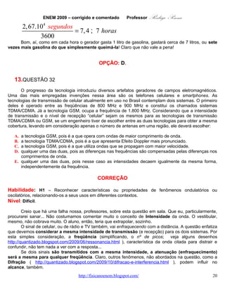 ENEM 2009 – corrigido e comentado   Professor                                                                                                                                Rodrigo Penna
     Quando um sinal viaja no espaço, ou um campo, a partir de uma fonte, ele se espalha, formando
uma esfera a partir de um ponto no espaço.

      Coloquei as duas figuras para tentar lhe explicar. A área de uma circunferência é proporcional ao
quadrado do raio. Da esfera também.

      Veja o que acontece: é como se o sinal fosse diluindo em áreas cada vez maiores!Perto da fonte,
mais sinal em menos área, mais intenso! Longe da fonte, o contrário!

      Daí tantas leis na Física dependerem do inverso do quadrado da distância! Tenho uma aula sobre o
tema, mas especificamente para radiação. Caso queira dar uma olhada, segue o link:

             •            http://www.slideshare.net/capitao_rodrigo/lei-do-inverso-do-quadrado-da-distncia .




    Fonte:   http://www.pion.sbfisica.org.br/pdc/var/eznewsletter_site/storage/images/multimidia/imagens/eletromagnetismo/inverso_do_quadrado/27159-1-por-BR/inverso_do_quadrado.jpg




                                                                                                                                                                                       Fonte: http://www.pgie.ufrgs.br/portalead/oei/stars/parallax/invsqrlw.gif


                                                                                                                                                                 OPÇÃO: E.



   14.                 QUESTÃO 35
        O Sol representa uma fonte limpa e inesgotável de energia para o nosso planeta. Essa energia
pode ser captada por aquecedores solares, armazenada e convertida posteriormente em trabalho útil.
Considere determinada região cuja insolação — potência solar incidente na superfície da Terra — seja de
800 watts/m2. Uma usina termossolar utiliza concentradores solares parabólicos que chegam a dezenas
de quilômetros de extensão. Nesses coletores solares parabólicos, a luz refletida pela superfície
parabólica espelhada é focalizada em um receptor em forma de cano e aquece o óleo contido em seu
interior a 400 °C. O calor desse óleo é transferido para a água, vaporizando-a em uma caldeira. O vapor
em alta pressão movimenta uma turbina acoplada a um gerador de energia elétrica.

                                                                                                                  www.fisicanovestibular.com.br                                                                                                                    20
 