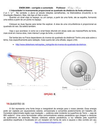 ENEM 2009 – corrigido e comentado         Professor   Rodrigo Penna




Considerando que a distância entre a borda inferior e a borda superior da superfície refletora tenha 6 m de
largura e que focaliza no receptor os 800 watts/m2 de radiação provenientes do Sol, e que o calor
específico da água é 1 cal g -1 ºC-1 = 4.200 J kg-1 ºC-1, então o comprimento linear do refletor parabólico
necessário para elevar a temperatura de 1 m3 (equivalente a 1 t) de água de 20 °C para 100 °C, em uma
hora, estará entre

   A.   15 m e 21 m.
   B.   22 m e 30 m.
   C.   105 m e 125 m.
   D.   680 m e 710 m.
   E.   6.700 m e 7.150 m.

                                             CORREÇÃO

Habilidade: H21 – Utilizar leis físicas e (ou) químicas para interpretar processos naturais ou
tecnológicos inseridos no contexto da termodinâmica e(ou) do eletromagnetismo.
Nível: Difícil.
       Questão que precisa ser feita em várias etapas, e que envolve a transformação de energia solar em
calor. Precisaremos de fórmulas, básicas na Física, é verdade. E conversões entre unidades.
       A primeira, e mais óbvia, é que 1 ton = 1.000 kg. Partindo da Calorimetria, podemos calcular a
quantidade de Calor necessário para aquecer de 20 a 100 ºC a referida água. As contas:

                                                 J
        Q = mcΔT = 1000 kg .4200                        .(100 − 20) º C ⇒
                                             kg º C
        Q = 4, 2.106.80 = 336.106 J
       Agora, levando em conta o prazo, 1 h = 3.600 s, temos a potência que o sol irradia na superfície da
Terra por unidade de área e precisamos saber justamente esta a área, necessária para coletar a energia
que já calculamos. A primeira etapa será saber qual a potência demandada:




                                   www.fisicanovestibular.com.br                                        21
 