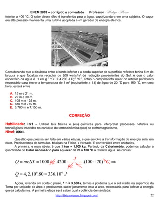 ENEM 2009 – corrigido e comentado          Professor     Rodrigo Penna
                             28       4
                                      6
            Energia 336.10 J
       P=          =         = 9,33.104 W
             tempo   36 00 s
                              3

      E, assim, saberemos a área, certamente a conta mais chata... Poderia calcular diretamente do dado
“800 W/m2”, mas a maioria dos alunos certamente vai raciocinar como uma regra de três, ou seja, uma
proporção. Assim:
                                                                           2
                                          4                                4
                 x                9,33.10 W                9 , 3 3 .1 0
               1m    2
                                   800 W
                                                ⇒ x =                          = 116, 6 m 2
                                                               8 00
      A área de uma figura retangular, como a abertura do espelho parabólico de 6 m de largura, depois
de tudo isto, é simplesmente um lado vezes o outro! Assim, e após tanto trabalho:

                                    116, 6
      C.6 = 116, 6 ⇒ C =                   19 m . Um bocado de trabalho algébrico, que deve ser
                                      6
feito no curto tempo da prova!
       Para quem quer treinar exercícios sobre Calorimetria, recomendo:
•     http://www.fisicanovestibular.com.br/questoes/2_calorimetria.pdf .

       E, se quiser ver um vídeo que mostra a incrível capacidade da energia solar, derretendo aço como
gelo, dê só uma olhada: http://www.youtube.com/watch?v=8tt7RG3UR4c .


                                              OPÇÃO: A.




    15.     QUESTÃO 37
       Sabe-se que o olho humano não consegue diferenciar componentes de cores e vê apenas a cor
resultante, diferentemente do ouvido, que consegue distinguir, por exemplo, dois instrumentos diferentes
tocados simultaneamente. Os raios luminosos do espectro visível, que têm comprimento de onda entre
380 nm e 780 nm, incidem na córnea, passam pelo cristalino e são projetados na retina. Na retina,
encontram-se dois tipos de fotorreceptores, os cones e os bastonetes, que convertem a cor e a
intensidade da luz recebida em impulsos nervosos. Os cones distinguem as cores primárias: vermelho,
verde e azul, e os bastonetes diferenciam apenas níveis de intensidade, sem separar comprimentos de
onda. Os impulsos nervosos produzidos são enviados ao cérebro por meio do nervo óptico, para que se
dê a percepção da imagem. Um indivíduo que, por alguma deficiência, não consegue captar as
informações transmitidas pelos cones, perceberá um objeto branco, iluminado apenas por luz vermelha,
como
                                   www.fisicanovestibular.com.br                                     22
 