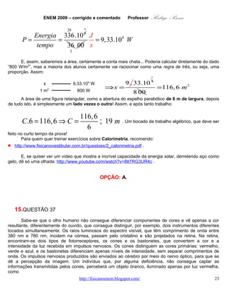 ENEM 2009 – corrigido e comentado          Professor   Rodrigo Penna
   A.   um objeto indefinido, pois as células que captam a luz estão inativas.
   B.   um objeto rosa, pois haverá mistura da luz vermelha com o branco do objeto.
   C.   um objeto verde, pois o olho não consegue diferenciar componentes de cores.
   D.   um objeto cinza, pois os bastonetes captam luminosidade, porém não diferenciam cor.
   E.   um objeto vermelho, pois a retina capta a luz refletida pelo objeto, transformando-a em vermelho.

                                              CORREÇÃO

Habilidade: H22 – Compreender fenômenos decorrentes da interação entre a radiação e a matéria em
suas manifestações em processos naturais ou tecnológicos, ou em suas implicações biológicas, sociais,
econômicas ou ambientais.
Nível: Médio.
       Novamente tive dúvidas em determinar a Habilidade, pois achei que cabia bem em “H15 –
Interpretar modelos e experimentos para explicar fenômenos ou processos biológicos em qualquer nível
de organização dos sistemas biológicos.” Além do que, por radiações, na Habilidade 22, prefiro classificar
apenas as ionizantes: ultravioleta, raios X, raios γ, radiação cósmica, prótons, partículas α, elétrons e
nêutrons. Afinal, se compreendermos radiação como qualquer onda eletromagnética, o espectro vai das
ondas de rádio e TV, passando pelas microondas, infravermelho e luz visível, como é o caso...
       Voltando à questão, a não ser quando lecionei Biofísica, não costumo entrar neste nível de
detalhamento quando explico os fundamentos da visão. E não sei se os professores de Biologia o fazem.
Em todo caso, o texto é bastante explicativo, e suficiente para a solução: “os cones distinguem as cores”...
       Ora, um indivíduo sem informação dos cones não distingue as cores é conhecido como
Daltônico! E, em altos graus de daltonismo, este enxerga apenas uma escala de cinzas. Daí os sinais de
trânsito, além das cores, terem posições definidas que permitem identificar cada uma, também.
       Porém, daltonismo não é cegueira! A pessoa vê o objeto, cinza, mas vê!

                                               OPÇÃO: D.



   16.        QUESTÃO 38
       Durante uma ação de fiscalização em postos de combustíveis, foi encontrado um mecanismo
inusitado para enganar o consumidor. Durante o inverno, o responsável por um posto de combustível
compra álcool por R$ 0,50/litro, a uma temperatura de 5 °C. Para revender o líquido aos motoristas,
instalou um mecanismo na bomba de combustível para aquecê-lo, para que atinja a temperatura de 35 °C,
sendo o litro de álcool revendido a R$ 1,60. Diariamente o posto compra 20 mil litros de álcool a 5 ºC e os
revende. Com relação à situação hipotética descrita no texto e dado que o coeficiente de dilatação
volumétrica do álcool é de 1×10-3 ºC-1, desprezando-se o custo da energia gasta no aquecimento do
combustível, o ganho financeiro que o dono do posto teria obtido devido ao aquecimento do álcool após
uma semana de vendas estaria entre

   A.   R$ 500,00 e R$ 1.000,00.
   B.   R$ 1.050,00 e R$ 1.250,00.
   C.   R$ 4.000,00 e R$ 5.000,00.
   D.   R$ 6.000,00 e R$ 6.900,00.
                                     www.fisicanovestibular.com.br                                          23
 