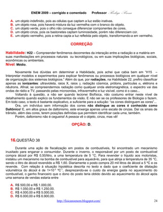 ENEM 2009 – corrigido e comentado          Professor      Rodrigo Penna
   E. R$ 7.000,00 e R$ 7.950,00.

                                            CORREÇÃO

Habilidade: H21 – Utilizar leis físicas e (ou) químicas para interpretar processos naturais ou
tecnológicos inseridos no contexto da termodinâmica e(ou) do eletromagnetismo.
Nível: Médio.
       Um caso clássico de Dilatação. Alunos que conhecem o tema vão diretamente na fórmula, mas a
atenção ao coeficiente de dilatação e suas unidades permitiria, também, interpretá-lo: 1×10-3 ºC-1 quer
dizer que dilata um milésimo do total a cada aumento de 1 ºC. Mas, vou calcular tradicionalmente.
       Creio que uma fraude comum seria misturar alguma coisa, água, por exemplo, ao álcool. Esta seria
bem mais sofisticada: aquecendo, o combustível dilata passando pela bomba um volume maior do que
foi comprado. E, o consumidor pagaria a diferença que o posto embolsa.


       ΔV = γ Vo ΔT = 1.10−3 .20 000 .(35 − 5) ⇒
       ΔV = 20.30 = 600 litros
      Isto por dia! Em uma semana, seriam 7×600=4.200 litros. Vendidos a R$1,60:


       4200.1, 6 = R$6.720, 00
      Que picaretagem! Mesmo levando-se em conta o preço da energia elétrica, parece-me uma fraude
bem viável. Há que se tomar extremo cuidado para que não haja nenhum problema no aquecedor, ou o
combustível pode incendiar. Além de tudo, muito perigoso!
      Estude mais: http://www.fisicanovestibular.com.br/questoes/2_temp_e_dilata.pdf .

                                             OPÇÃO: D.


   17.      QUESTÃO 39
       A invenção da geladeira proporcionou uma revolução no aproveitamento dos
alimentos, ao permitir que fossem armazenados e transportados por longos períodos. A
figura apresentada ilustra o processo cíclico de funcionamento de uma geladeira, em que
um gás no interior de uma tubulação é forçado a circular entre o congelador e a parte
externa da geladeira. É por meio dos processos de compressão, que ocorre na parte
externa, e de expansão, que ocorre na parte interna, que o gás proporciona a troca de
calor entre o interior e o exterior da geladeira.

                                                      Disponível em: http://home.howstuffworks.com.
                                                               Acesso em: 19 out. 2008 (adaptado).


Nos processos de transformação de energia envolvidos no funcionamento da geladeira,

                                  www.fisicanovestibular.com.br                                       24
 