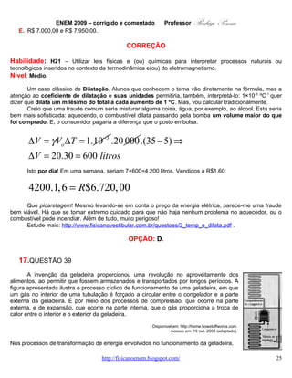 ENEM 2009 – corrigido e comentado       Professor   Rodrigo Penna
   A.   a expansão do gás é um processo que cede a energia necessária ao resfriamento da parte interna
        da geladeira.
   B.   o calor flui de forma não-espontânea da parte mais fria, no interior, para a mais quente, no exterior
        da geladeira.
   C.   a quantidade de calor cedida ao meio externo é igual ao calor retirado da geladeira.
   D.   a eficiência é tanto maior quanto menos isolado termicamente do ambiente externo for o seu
        compartimento interno.
   E.   a energia retirada do interior pode ser devolvida à geladeira abrindo-se a sua porta, o que reduz
        seu consumo de energia.

                                               CORREÇÃO

Habilidade: H21 – Utilizar leis físicas e (ou) químicas para interpretar processos naturais ou
tecnológicos inseridos no contexto da termodinâmica e(ou) do eletromagnetismo.
Nível: Médio.
        A Termodinâmica, em minha opinião, é um dos conteúdos mais complexos da Física no Ensino
Médio. Possui inúmeras e importantíssimas aplicações, como a geladeira, no caso. Veja que foi tirado do
sítio Como Tudo Funciona, no link: http://casa.hsw.uol.com.br/geladeiras.htm . Estava disponível para
qualquer um esta questão, antes da prova. O assunto também é bastante discutido em sala:
http://www.fisicanovestibular.com.br/questoes/2_termodinamica.pdf .
        A geladeira é uma máquina térmica funcionando ao contrário: ela gasta energia (elétrica,
normalmente) para retirar calor de um ambiente já frio e entrega-lo a outro ambiente mais quente. Observe
que o calor normalmente flui ao contrário: do mais quente para o mais frio. Daí a necessidade de se gastar
energia para fazê-la funcionar!
        Creio que a resposta não dependeria de discussões teóricas profundas, mas, aproveitando a
ocasião, vejamos cada opção.
        A)       Quem cede energia a uma geladeira residencial comum para resfriar seu interior é a
                 CEMIG, não o gás! Expansões gastam energia interna do gás e tendem a abaixar sua
                 temperatura:
                                                            FONTE QUENTE
                 http://www.fisicanovestibular.com.br/qu
                                                               (ambiente)
                 estoes/2_gases.pdf .
        B)       Realmente, desligue a geladeira e veja
                 se ela resfria! Não é espontâneo, é à
                 base de gasto de energia! Esta é a                   Q2
                 resposta!
        C)       Não! Parte do calor que a geladeira                                   COMPRESSOR
                 cede ao ambiente em sua parte                               ζ           (TRABALHO)
                 traseira, aquela mesma em que tanta
                 gente põe de tudo para secar, não vem                Q1
                 dos alimentos em seu interior. Mas,
                 sim, também do Trabalho realizado
                 sobre o gás (da energia elétrica
                 fornecida      a     ela).  Esqueminha       FONTE FRIA
                 tradicional ao lado. Note que o calor         (geladeira)
                 jogado fora é a soma do que vem da
                 geladeira mais Trabalho (energia
                 elétrica): Q 2 = ζ + Q 1.

                                    www.fisicanovestibular.com.br                                         25
 