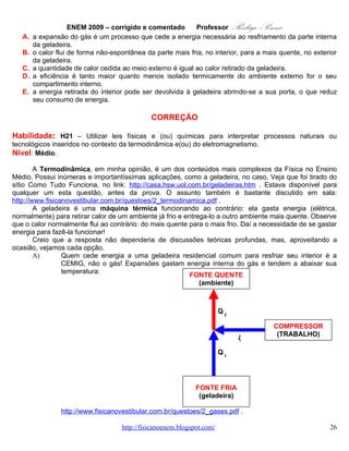 ENEM 2009 – corrigido e comentado           ProfessorRodrigo Penna
        D)       Claro que não! Quanto menos isolada a geladeira for, mais calor vai entrar nela do lado de
                 fora, fazendo-a gastar ainda mais energia elétrica para retirá-lo! Justamente por isto a
                 vedação das borrachas deve ser sempre verificada! O manual, que quase ninguém lê,
                 explica isto!
        E)       Evidentemente não... Abrindo a porta, o calor que saiu dela entra, e é necessário gastar
                 mais energia para resfriar tudo outra vez... Aliás, o bom senso diz que uma geladeira não
                 funciona bem com a porta aberta, né!

                                               OPÇÃO: B.



   18.        QUESTÃO 44
   Considere a seguinte situação hipotética: ao preparar o palco para a apresentação de uma peça de
teatro, o iluminador deveria colocar três atores sob luzes que tinham igual brilho e os demais, sob luzes de
menor brilho. O iluminador determinou, então, aos técnicos, que instalassem no palco oito lâmpadas
incandescentes com a mesma especificação (L1 a L8), interligadas em um circuito com uma bateria,
conforme mostra a figura.




Nessa situação, quais são as três lâmpadas que acendem com o mesmo brilho por apresentarem igual
valor de corrente fluindo nelas, sob as quais devem se posicionar os três atores?

   A.   L1, L2 e L3.
   B.   L2, L3 e L4.
   C.   L2, L5 e L7.
   D.   L4, L5 e L6.
   E.   L4, L7 e L8.

                                              CORREÇÃO

Habilidade: H5 – Dimensionar circuitos ou dispositivos elétricos de uso cotidiano.
Nível: Difícil.


                                   www.fisicanovestibular.com.br                                         26
 