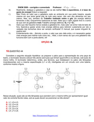 ENEM 2009 – corrigido e comentado      Professor      Rodrigo Penna
       Como sempre, neste Circuito, http://www.fisicanovestibular.com.br/questoes/3_circuitos.pdf , há
vários caminhos que levam à solução. Seguindo o enunciado, vou argumentar pela corrente elétrica i.
       Notamos que é um circuito misto: parte em série, um só caminho para corrente, e parte em
paralelo, mais de um caminho. Sempre recomendo desenhar...




                              itotal                  i2

                                         i1                    i3

                                                                              i4


       Vemos que a corrente total i se divide em duas, i1 e i2, e esta última em mais duas, i3 e i4. Como há
duas lâmpadas nos caminhos de i3 e i4, duas Resistências iguais, a divisão é igual: i3 = i4. Afinal,
conceitualmente, a corrente que circula depende da dificuldade (Resistência). Ou, pela Lei de Ohm,
i = V / R. Lembrando que, em paralelo, como estão i3 e i4, a voltagem é a mesma. Assim, as correntes
que passam em L5, L6, L7 e L8 são iguais. L1 tem a maior corrente de todas, i: ainda não dividiu-se.
       Por exclusão, concluiríamos que quem tem correntes iguais são L2, L3 e L4! Mas, não convence a
todos! Analisando o circuito com mais calma.




      Vemos que L5 + L6 = 2L (2R) bem como L6 + L7 = 2L (2R) também. Um macete clássico para dois
iguais em paralelo é que o equivalente dá a metade: 2L//2L = L (R). Assim, teríamos o circuito
equivalente abaixo:

                                       www.fisicanovestibular.com.br                                     27
 