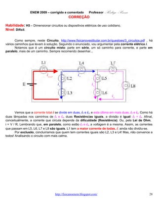ENEM 2009 – corrigido e comentado   Professor   Rodrigo Penna
      Ora, olhando o equivalente, fica
claro que i1 e i2 são iguais, como já
sabíamos!
      Finalmente,     brilhos    iguais
implicam em Potências iguais. E, das
várias maneiras de calculá-la, prefiro,
neste caso (pela mesma Resistência R
de todas as lâmpadas, iguais):

      P = R.i   2
                  . Mesma resistência e
corrente ⇒ mesmo brilho (Potência).



                                        OPÇÃO: B.




                              www.fisicanovestibular.com.br                      28
 