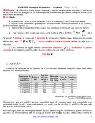 ENEM 2009 – corrigido e comentado         Professor     Rodrigo Penna
     A – queimar mais carvão apenas aumenta a quantidade de energia, sem influir na eficiência.
     B – todos sabem, atualmente, que lâmpadas incandescentes são menos eficientes e, ao contrário,
geram muito calor e pouca luz.
     C – ligar menos coisas gasta menos energia, mas não altera eficiência, alvo da pergunta do item.
                                                                                                      ρl
                                                                                        ↑R=
      D – Fios mais finos têm resistência maior, como mostra a 2ª Lei de Ohm:
                                                                                                     A ↓ . Se a
“grossura” A diminui, a resistência R aumenta. E, lembrando o Efeito Joule, dissipação de energia

elétrica em calor,   ↑ P = R ↑ i 2 , maior resistência implica maiores perdas, ou seja, menor
eficiência.
     E – Ao contrário da opção anterior, condutores melhores ( ρ ↓ ), resistências e perdas
menores. E lâmpadas fluorescentes são indicadas justamente pela melhor eficiência.

                                             OPÇÃO: E.



   3. QUESTÃO 17
   O manual de instruções de um aparelho de ar condicionado apresenta a seguinte tabela, com dados
técnicos para diversos modelos:




                                                             Disponível em: http://www.institucional.brastemp.com.br.
                                                                                  Acesso em: 13 jul. 2009 (adaptado).

Considere-se que um auditório possua capacidade para 40 pessoas, cada uma produzindo uma
quantidade média de calor, e que praticamente todo o calor que flui para fora do auditório o faz por meio
dos aparelhos de ar condicionado.

Nessa situação, entre as informações listadas, aquelas essenciais para se determinar quantos e/ou quais
aparelhos de ar-condicionado são precisos para manter, com lotação máxima, a temperatura interna do
auditório agradável e constante, bem como determinar a espessura da fiação do circuito elétrico para a
ligação desses aparelhos, são

   A. vazão de ar e potência.
   B. vazão de ar e corrente elétrica - ciclo frio.
                                   www.fisicanovestibular.com.br                                                   5
 