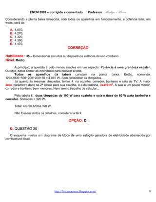 ENEM 2009 – corrigido e comentado             Professor    Rodrigo Penna
   B.   4.270.
   C.   4.320.
   D.   4.390.
   E.   4.470.
                                               CORREÇÃO

Habilidade: H5 – Dimensionar circuitos ou dispositivos elétricos de uso cotidiano.
Nível: Médio.

       A princípio, a questão é pelo menos simples em um aspecto: Potência é uma grandeza escalar.
Ou seja, basta somar as individuais para calcular a total.
       Todos os aparelhos da tabela constam na planta baixa. Então, somando:
120+3000+500+200+200+50 = 4.070 W. Sem considerar as lâmpadas.
       Já quanto às mesmas lâmpadas, temos 4: na cozinha, corredor, banheiro e sala de TV. A maior
área, parâmetro dado na 2ª tabela para sua escolha, é a da cozinha, 3x3=9 m2. A sala é um pouco menor,
corredor e banheiro bem menores. Nem terei o trabalho de calcular...

      Pela tabela II, duas lâmpadas de 100 W para cozinha e sala e duas de 60 W para banheiro e
corredor. Somadas = 320 W.

        Total: 4.070+320=4.390 W.

        Não fossem tantos os detalhes, consideraria fácil.

                                                OPÇÃO: D.

   6. QUESTÃO 20
   O esquema mostra um diagrama de bloco de uma estação geradora de eletricidade abastecida por
combustível fóssil.




                                                             HINRICHS, R. A.; KLEINBACH, M. Energia e meio ambiente.
                                                                 São Paulo: Pioneira Thomson Learning, 2003 (adaptado).



                                    www.fisicanovestibular.com.br                                                    9
 