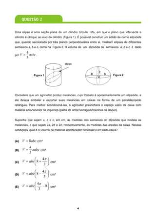 Uma elipse é uma seção plana de um cilindro circular reto, em que o plano que intersecta o
cilindro é oblíquo ao eixo do cilindro (Figura 1). É possível construir um sólido de nome elipsóide
que, quando seccionado por três planos perpendiculares entre si, mostram elipses de diferentes
semieixos a, b e c, como na Figura 2. O volume de um elipsóide de semieixos a, b e c é dado
          4
por V =     πabc .
          3
                                       elipse


                                                                 c
               Figura 1
                                                           b         b       Figura 2
                                                                 a




Considere que um agricultor produz melancias, cujo formato é aproximadamente um elipsóide, e
ele deseja embalar e exportar suas melancias em caixas na forma de um paralelepípedo
retângulo. Para melhor acondicioná-las, o agricultor preencherá o espaço vazio da caixa com
material amortecedor de impactos (palha de arroz/serragem/bolinhas de isopor).


Suponha que sejam a, b e c, em cm, as medidas dos semieixos do elipsóide que modela as
melancias, e que sejam 2a, 2b e 2c, respectivamente, as medidas das arestas da caixa. Nessas
condições, qual é o volume de material amortecedor necessário em cada caixa?


(A)   V = 8abc cm³
            4
(B)   V =     πabc cm³
            3
              ⎛     4π ⎞
(C)   V = abc ⎜ 8 +    ⎟ cm³
              ⎝      3 ⎠
              ⎛     4π ⎞
(D)   V = abc ⎜ 8 −    ⎟ cm³
              ⎝      3 ⎠
              ⎛ 4π     ⎞
(E)   V = abc ⎜    − 8 ⎟ cm³
              ⎝ 3      ⎠




                                                4
 