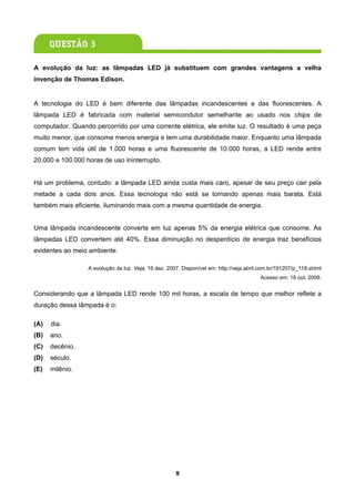A evolução da luz: as lâmpadas LED já substituem com grandes vantagens a velha
invenção de Thomas Edison.


A tecnologia do LED é bem diferente das lâmpadas incandescentes e das fluorescentes. A
lâmpada LED é fabricada com material semicondutor semelhante ao usado nos chips de
computador. Quando percorrido por uma corrente elétrica, ele emite luz. O resultado é uma peça
muito menor, que consome menos energia e tem uma durabilidade maior. Enquanto uma lâmpada
comum tem vida útil de 1.000 horas e uma fluorescente de 10.000 horas, a LED rende entre
20.000 e 100.000 horas de uso ininterrupto.


Há um problema, contudo: a lâmpada LED ainda custa mais caro, apesar de seu preço cair pela
metade a cada dois anos. Essa tecnologia não está se tornando apenas mais barata. Está
também mais eficiente, iluminando mais com a mesma quantidade de energia.


Uma lâmpada incandescente converte em luz apenas 5% da energia elétrica que consome. As
lâmpadas LED convertem até 40%. Essa diminuição no desperdício de energia traz benefícios
evidentes ao meio ambiente.

                  A evolução da luz. Veja, 19 dez. 2007. Disponível em: http://veja.abril.com.br/191207/p_118.shtml
                                                                                         Acesso em: 18 out. 2008.


Considerando que a lâmpada LED rende 100 mil horas, a escala de tempo que melhor reflete a
duração dessa lâmpada é o:

(A)   dia.
(B)   ano.
(C)   decênio.
(D)   século.
(E)   milênio.




                                                      5
 
