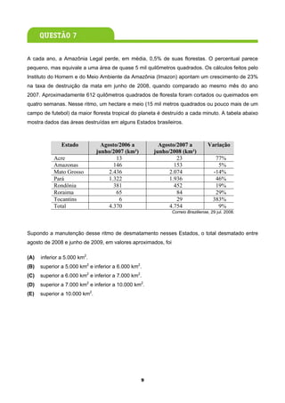 A cada ano, a Amazônia Legal perde, em média, 0,5% de suas florestas. O percentual parece
pequeno, mas equivale a uma área de quase 5 mil quilômetros quadrados. Os cálculos feitos pelo
Instituto do Homem e do Meio Ambiente da Amazônia (Imazon) apontam um crescimento de 23%
na taxa de destruição da mata em junho de 2008, quando comparado ao mesmo mês do ano
2007. Aproximadamente 612 quilômetros quadrados de floresta foram cortados ou queimados em
quatro semanas. Nesse ritmo, um hectare e meio (15 mil metros quadrados ou pouco mais de um
campo de futebol) da maior floresta tropical do planeta é destruído a cada minuto. A tabela abaixo
mostra dados das áreas destruídas em alguns Estados brasileiros.



               Estado            Agosto/2006 a          Agosto/2007 a            Variação
                               junho/2007 (km²)       junho/2008 (km²)
           Acre                        13                      23                    77%
           Amazonas                   146                     153                     5%
           Mato Grosso              2.436                   2.074                   -14%
           Pará                     1.322                   1.936                    46%
           Rondônia                   381                     452                    19%
           Roraima                     65                      84                    29%
           Tocantins                    6                      29                   383%
           Total                    4.370                   4.754                     9%
                                                              Correio Braziliense, 29 jul. 2008.




Supondo a manutenção desse ritmo de desmatamento nesses Estados, o total desmatado entre
agosto de 2008 e junho de 2009, em valores aproximados, foi

(A)   inferior a 5.000 km2.
(B)   superior a 5.000 km2 e inferior a 6.000 km2.
(C)   superior a 6.000 km2 e inferior a 7.000 km2.
(D)   superior a 7.000 km2 e inferior a 10.000 km2.
(E)   superior a 10.000 km2.




                                                  9
 