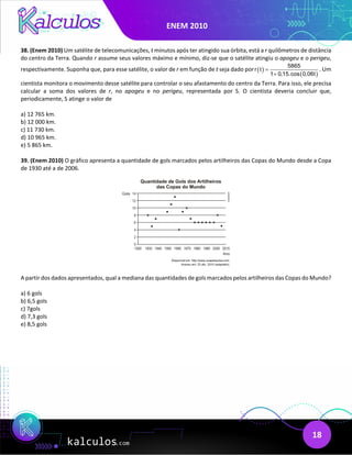 ENEM 2010
18
38. (Enem 2010) Um satélite de telecomunicações, t minutos após ter atingido sua órbita, está a r quilômetros de distância
do centro da Terra. Quando r assume seus valores máximo e mínimo, diz-se que o satélite atingiu o apogeu e o perigeu,
respectivamente. Suponha que, para esse satélite, o valor de r em função de t seja dado por ( )
( )
5865
r t
1 0,15.cos 0,06t
=
+
. Um
cientista monitora o movimento desse satélite para controlar o seu afastamento do centro da Terra. Para isso, ele precisa
calcular a soma dos valores de r, no apogeu e no perigeu, representada por S. O cientista deveria concluir que,
periodicamente, S atinge o valor de
a) 12 765 km.
b) 12 000 km.
c) 11 730 km.
d) 10 965 km.
e) 5 865 km.
39. (Enem 2010) O gráfico apresenta a quantidade de gols marcados pelos artilheiros das Copas do Mundo desde a Copa
de 1930 até a de 2006.
A partir dos dados apresentados, qual a mediana das quantidades de gols marcados pelos artilheiros das Copas do Mundo?
a) 6 gols
b) 6,5 gols
c) 7gols
d) 7,3 gols
e) 8,5 gols
 