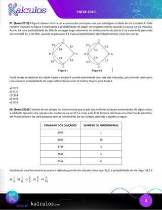 ENEM 2010
4
07. (Enem 2010) A figura I abaixo mostra um esquema das principais vias que interligam a cidade A com a cidade B. Cada
número indicado na figura II representa a probabilidade de pegar um engarrafamento quando se passa na via indicada,
Assim, há uma probabilidade de 30% de se pegar engarrafamento no deslocamento do ponto C ao o ponto B, passando
pela estrada E4, e de 50%, quando se passa por E3. Essas probabilidades são independentes umas das outras.
Paula deseja se deslocar da cidade A para a cidade B usando exatamente duas das vias indicadas, percorrendo um trajeto
com a menor probabilidade de engarrafamento possível. O melhor trajeto para Paula é
a) E1E3
b) E1E4
c) E2E4
d) E2E5
e) E2E6
08. (Enem 2010) O diretor de um colégio leu numa revista que os pés das mulheres estavam aumentando. Há alguns anos,
a média do tamanho dos calçados das mulheres era de 35,5 e, hoje, é de 37,0. Embora não fosse uma informação científica,
ele ficou curioso e fez uma pesquisa com as funcionárias do seu colégio, obtendo o quadro a seguir:
TAMANHO DOS CALÇADOS NUMERO DE FUNCIONÁRIAS
39,0 1
38,0 10
37,0 3
36,0 5
35,0 6
Escolhendo uma funcionária ao acaso e sabendo que ela tem calcado maior que 36,0, a probabilidade de ela calçar 38,0 é
a)
1
3
b)
1
5
c)
2
5
d)
5
7
e)
5
14
 