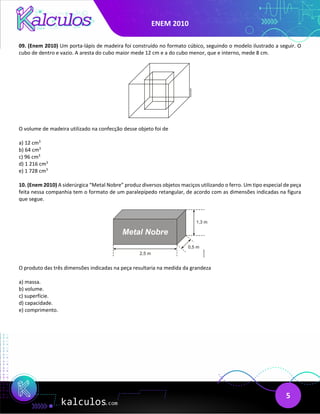 ENEM 2010
5
09. (Enem 2010) Um porta-lápis de madeira foi construído no formato cúbico, seguindo o modelo ilustrado a seguir. O
cubo de dentro e vazio. A aresta do cubo maior mede 12 cm e a do cubo menor, que e interno, mede 8 cm.
O volume de madeira utilizado na confecção desse objeto foi de
a) 12 cm3
b) 64 cm3
c) 96 cm3
d) 1 216 cm3
e) 1 728 cm3
10. (Enem 2010) A siderúrgica “Metal Nobre” produz diversos objetos maciços utilizando o ferro. Um tipo especial de peça
feita nessa companhia tem o formato de um paralepípedo retangular, de acordo com as dimensões indicadas na figura
que segue.
O produto das três dimensões indicadas na peça resultaria na medida da grandeza
a) massa.
b) volume.
c) superfície.
d) capacidade.
e) comprimento.
 