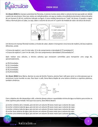 ENEM 2010
7
13. (Enem 2010) No manejo sustentável de florestas, é preciso muitas vezes obter o volume da tora que pode ser obtida
a partir de uma árvore. Para isso, existe um método prático, em que se mede a circunferência da árvore à altura do peito
de um homem (1,30 m), conforme indicado na figura. A essa medida denomina-se "rodo" da árvore. O quadro a seguir
indica a fórmula para se cubar, ou seja, obter o volume da tora em m3
a partir da medida do rodo e da altura da árvore.
Um técnico em manejo florestal recebeu a missão de cubar, abater e transportar cinco toras de madeira, de duas espécies
diferentes, sendo
• 3 toras da espécie I, com 3 m de rodo, 12 m de comprimento e densidade 0,77 toneladas/m3
;
• 2 toras da espécie II, com 4 m de rodo, 10 m de comprimento e densidade 0,78 toneladas/m3
.
Após realizar seus cálculos, o técnico solicitou que enviassem caminhões para transportar uma carga de,
aproximadamente,
a) 29,9 toneladas.
b) 31,1 toneladas.
c) 32,4 toneladas.
d) 35,3 toneladas.
e) 41,8 toneladas.
14. (Enem 2010) Dona Maria, diarista na casa da família Teixeira, precisa fazer café para servir as vinte pessoas que se
encontram numa reunião na sala. Para fazer o café, Dona Maria dispõe de uma leiteira cilíndrica e copinhos plásticos,
também cilíndricos.
Com o objetivo de não desperdiçar café, a diarista deseja colocar a quantidade mínima de água na leiteira para encher os
vinte copinhos pela metade. Para que isso ocorra, Dona Maria deverá
a) encher a leiteira até a metade, pois ela tem um volume 20 vezes maior que o volume do copo.
b) encher a leiteira toda de água, pois ela tem um volume 20 vezes maior que o volume do copo.
c) encher a leiteira toda de água, pois ela tem um volume 10 vezes maior que o volume do copo.
d) encher duas leiteiras de água, pois ela tem um volume 10 vezes maior que o volume do copo.
e) encher cinco leiteiras de água, pois ela tem um volume 10 vezes maior que o volume do copo.
 