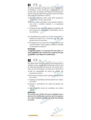 91                A
No último parágrafo do fragmento sobre o bilinguismo
no Paraguai, o autor afirma que a língua guarani, nas
escolas, deve ser tratada como língua de comunicação e
não de imposição. Qual dos argumentos abaixo foi usado
pelo autor para defender essa ideia?
a) O guarani continua sendo usado pelos paraguaios,
   mesmo sem a escola e apesar dela.
b) O ensino médio no Paraguai, sem o guarani, desmere-
   ceria todo o trabalho realizado e as esperanças
   acumuladas.
c) A língua guarani encontrou uma funcionalidade real
   que assegura sua reprodução e continuidade, mas só
   isso não basta.

d) A introdução do guarani nas escolas potencializou a
   difusão da língua, mas é necessário que haja uma
   postura ética em seu ensino.
e) O bilinguismo na maneira de ensinar o guarani tem
   causado estragos contra a língua, a cultura e a lealdade
   dos paraguaios ao guarani.
Resolução
A resposta correta é a (A) porque dos cinco itens, é o
único argumento que sustenta que o guarani tem que
ser tratado como língua de comunicação.



92                D
Em alguns países bilíngues, o uso de uma língua pode se
sobrepor à outra, gerando uma mobilização social em prol
da valorização da menos proeminente. De acordo com o
texto, no caso do Paraguai, esse processo se deu pelo (a)
a) falta de continuidade do ensino do guarani nos
   programas escolares.
b) preconceito existente contra o guarani, principalmente
   nas escolas.
c) esperança acumulada na reforma educativa da educa-
   ção média.
d) inclusão e permanência do ensino do guarani nas
   escolas.
e) continuísmo do ensino do castelhano nos centros
   urbanos.
Resolução
De acordo com a leitura do texto concluímos que o
processo da mobilização social em prol do guarani,
teve como resultado a inclusão do ensino dessa língua
na escola.




                                     ENEM – NOVEMBRO/2010
 
