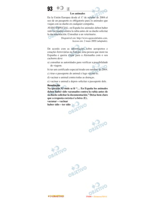 93                E
                     Los animales
En la Unión Europea desde el 1.° de octubre de 2004 el
uso de un pasaporte es obligatorio para os animales que
viajan con su dueño en cualquier compañia.
AVISO ESPECIAL: en España los animales deben haber
sido vacunados contra la rabia antes de su dueño solicitar
la documentación. Consultar a un veterinario.
             Disponível em: http://www.agencedelattre.com.
                       Acesso em: 2 maio 2009 (adaptado).


De acordo com as informações sobre aeroportos e
estações ferroviárias na Europa, uma pessoa que more na
Espanha e queira viajar para a Alemanha com o seu
cachorro deve
a) consultar as autoridades para verificar a possibilidade
   de viagem.
b) ter um certificado especial tirado em outubro de 2004.
c) tirar o passaporte do animal e logo vaciná-lo.
d) vacinar o animal contra todas as doenças.
e) vacinar o animal e depois solicitar o passaporte dele.
Resolução
Na questão 93 onde se lê “… En España los animales
deben haber sido vacunados contra la rabia antes de
su dueño solicitar la documentación.” Deixa bem claro
que a resposta correta é a letra (E).
vacunar – vacinar
haber sido – ter sido




                                     ENEM – NOVEMBRO/2010
 
