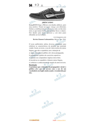 94                A




                    ¡BRINCANDO!
KangaROOS llega a México con diseños atléticos, pero
muy fashion. Tienen un toque vintage con diferentes
formas y combinaciones de colores. Lo más cool de estos
tenis es que tienen bolsas para guardar llaves o dinero.
Son ideales para hacer ejercicio y con unos jeans
obtendrás un look urbano.
                                   www.kangaroos.com
      Revista Glamour Latinoamérica. México, mar. 2010.


O texto publicitário utiliza diversas estratégias para
enfatizar as características do produto que pretende
vender. Assim, no texto, o uso de vários termos de outras
línguas, que não a espanhola, tem a intenção de
a) atrair a atenção do público alvo dessa propaganda.
b) popularizar a prática de exercicíos esportivos.
c) agradar aos compradores ingleses desse tênis.
d) incentivar os espanhóis a falarem outras línguas,
e) enfatizar o conhecimento de mundo do autor do texto.
Resolução
Concluímos que a intenção da propaganda é atrair o
público alvo que são jovens com o uso de um
vocabulário em Inglês muito usado e reconhecido por
eles.




                                    ENEM – NOVEMBRO/2010
 