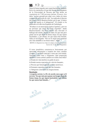 95                 D
Dejar de fumar engorda, pero seguir haciéndolo, también.
Esa es la conclusión a la que han llegado investigadores
de la Universidad de Navarra que han hecho un
seguimiento de 7.565 personas durante 50 meses. Los
datos “se han ajustado por edad, sexo, índice de masa
corporal inicial y estilo de vida”, ha explicada el director
del ensayo, Javier Basterra-Gortari, por lo que “el único
factor que queda es el tabaquismo”. El estudio se ha
publicado en la Revista Española de Cardiología.
“El tabaco es un anorexígeno [quita el apetito], y por eso
las personas que dejan de fumar engordan", añade
Basterra-Gortari. Eso hace mucho más relevante el
hallazgo del estudio. Puesto en orden, los que más peso
ganan son los que dejan de fumar, luego, los que siguen
haciéndolo, y, por último, los que nunca han fumado,
indica el investigador. “Por eso lo mejor para mantener
una vida saludable es no fumar nunca”, añade.
BENTO. E. Disponível em: http:www.elpais.com/articulo/sociedad.
                           Acesso em: 23 abr. 2010 (fragmento).


O texto jornalístico caracteriza-se basicamente por
apresentar informações a respeito dos mais variados
assuntos, e seu título antecipa o tema que será tratado.
Tomando como base o fragmento, qual proposição
identifica o tema central e poderia ser usada como título?
a) Estudo de vida interfere no ganho de peso.
b) Estudo mostra expectativa de vida dos fumantes.
c) Pessoas que fumam podem se tornar anoréxicas.
d) Fumantes engordam mais que não fumantes.
e) Tabagismo como fator de emagrecimento.
Resolução
A resposta correta é a (D), de acordo com o que se lê
no texto “los que más peso ganan son los que dejan de
fumar, luego, los que siguen haciendolo y por último
los que nunca han fumado…”




                                        ENEM – NOVEMBRO/2010
 