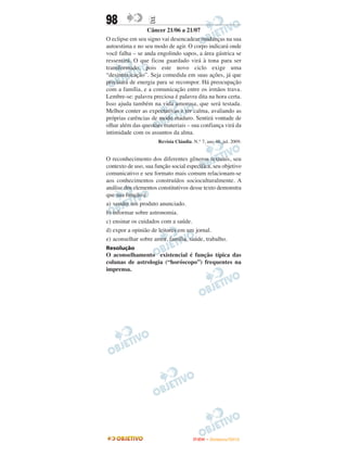 98                E
                 Câncer 21/06 a 21/07
O eclipse em seu signo vai desencadear mudanças na sua
autoestima e no seu modo de agir. O corpo indicará onde
você falha – se anda engolindo sapos, a área gástrica se
ressentirá. O que ficou guardado virá à tona para ser
transformado, pois este novo ciclo exige uma
“desintoxicação”. Seja comedida em suas ações, já que
precisará de energia para se recompor. Há preocupação
com a família, e a comunicação entre os irmãos trava.
Lembre-se: palavra preciosa é palavra dita na hora certa.
Isso ajuda também na vida amorosa, que será testada.
Melhor conter as expectativas e ter calma, avaliando as
próprias carências de modo maduro. Sentirá vontade de
olhar além das questões materiais – sua confiança virá da
intimidade com os assuntos da alma.
                      Revista Cláudia. N.° 7, ano 48, jul. 2009.


O reconhecimento dos diferentes gêneros textuais, seu
contexto de uso, sua função social específica, seu objetivo
comunicativo e seu formato mais comum relacionam-se
aos conhecimentos construídos socioculturalmente. A
análise dos elementos constitutivos desse texto demonstra
que sua função é
a) vender um produto anunciado.
b) informar sobre astronomia.
c) ensinar os cuidados com a saúde.
d) expor a opinião de leitores em um jornal.
e) aconselhar sobre amor, família, saúde, trabalho.
Resolução
O aconselhamento existencial é função típica das
colunas de astrologia (“horóscopo”) frequentes na
imprensa.




                                       ENEM – NOVEMBRO/2010
 