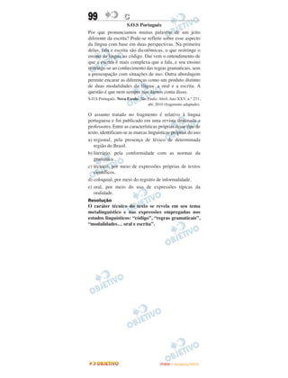 99                  C
                     S.O.S Português
Por que pronunciamos muitas palavras de um jeito
diferente da escrita? Pode-se refletir sobre esse aspecto
da língua com base em duas perspectivas. Na primeira
delas, fala e escrita são dicotômicas, o que restringe o
ensino da língua ao código. Daí vem o entendimento de
que a escrita é mais complexa que a fala, e seu ensino
restringe-se ao conhecimento das regras gramaticais, sem
a preocupação com situações de uso. Outra abordagem
permite encarar as diferenças como um produto distinto
de duas modalidades da língua: a oral e a escrita. A
questão é que nem sempre nos damos conta disso.
S.O.S Português. Nova Escola. São Paulo: Abril, Ano XXV, n.° 231,
                                  abr. 2010 (fragmento adaptado).

O assunto tratado no fragmento é relativo à lingua
portuguesa e foi publicado em uma revista destinada a
professores. Entre as características próprias desse tipo de
texto, identificam-se as marcas linguísticas próprias do uso
a) regional, pela presença de léxico de determinada
   região do Brasil.
b) literário, pela conformidade com as normas da
   gramática.
c) técnico, por meio de expressões próprias de textos
   científicos.
d) coloquial, por meio do registro de informalidade.
e) oral, por meio do uso de expressões típicas da
   oralidade.
Resolução
O caráter técnico do texto se revela em seu tema
metalinguístico e nas expressões empregadas nos
estudos linguísticos: “código”, “regras gramaticais”,
“modalidades… oral e escrita”.




                                         ENEM – NOVEMBRO/2010
 