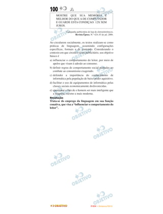 100               A
     MOSTRE QUE SUA MEMÓRIA É
     MELHOR DO QUE A DE COMPUTADOR
     E GUARDE ESTA CONDIÇAO: 12X SEM
     JUROS.

               Campanha publicitária de loja de eletroeletrônicos.
                      Revista Época. N.° 424, 03 de jul. 2006.


Ao circularem socialmente, os textos realizam-se como
práticas de linguagem, assumindo configurações
específicas, formais e de conteúdo. Considerando o
contexto em que circula o texto publicitário, seu objetivo
básico é
a) influenciar o comportamento do leitor, por meio de
   apelos que visam à adesão ao consumo.
b) definir regras de comportamento social pautadas no
   combate ao consumismo exagerado.
c) defender a importância do conhecimento de
   informática pela população de baixo poder aquisitivo.
d) facilitar o uso de equipamentos de informática pelas
   classes sociais economicamente desfavorecidas.
e) questionar o fato de o homem ser mais inteligente que
   a máquina, mesmo a mais moderna.
Resolução
Trata-se do emprego da linguagem em sua função
conativa, que visa a “influenciar o comportamento do
leitor”.




                                         ENEM – NOVEMBRO/2010
 