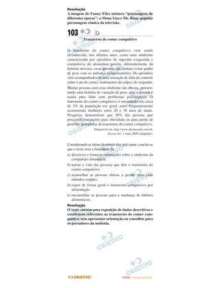 Resolução
A imagem de Funny Filez mistura “personagens de
diferentes épocas”: a Mona Lisa e Mr. Bean, popular
personagem cômica da televisão.


103               D
           Transtorno do comer compulsivo

O transtorno do comer compulsivo vem sendo
reconhecido, nos últimos anos, como uma síndrome
caracterizada por episódios de ingestão exagerada e
compulsiva de alimentos, porém, diferentemente da
bulimia nervosa, essas pessoas não tentam evitar ganho
de peso com os métodos compensatórios. Os episódios
vêm acompanhados de uma sensação de falta de controle
sobre o ato de comer, sentimentos de culpa e de vergonha.
Muitas pessoas com essa síndrome são obesas, apresen-
tando uma história de variação de peso, pois a comida é
usada para lidar com problemas psicológicos. O
transtorno do comer compulsivo é encontrado em cerca
de 2% da população em geral, mais frequentemente
acometendo mulheres entre 20 e 30 anos de idade.
Pesquisas demonstram que 30% das pessoas que
procuram tratamento para obesidade ou para perda de
peso são portadoras de transtorno do comer compulsivo.
                  Disponível em: http://www.abcdasaude.com.br.
                            Acesso em: 1 maio 2009 (adaptado).


Considerando as ideias desenvolvidas pelo autor, conclui-se
que o texto tem a finalidade de
a) descrever e fornecer orientações sobre a síndrome da
   compulsão alimentícia.
b) narrar a vida das pessoas que têm o transtorno do
   comer compulsivo.
c) aconselhar as pessoas obesas a perder peso com
   métodos simples.
d) expor de forma geral o transtorno compulsivo por
   alimentação.
e) encaminhar as pessoas para a mudança de hábitos
   alimentícios.
Resolução
O texto contém uma exposição de dados descritivos e
estatísticos referentes ao transtorno do comer com-
pulsivo, sem apresentar orientação ou conselhos para
os portadores da moléstia.




                                       ENEM – NOVEMBRO/2010
 