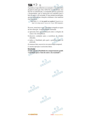 104                C
A gentileza é algo difícil de ser ensinado e vai muito além
da palavra educação. Ela é difícil de ser encontrada, mas
fácil de ser identificada, e acompanha pessoas generosas
e desprendidas, que se interessam em contribuir para o
bem do outro e da sociedade. É uma atitude desobrigada,
que se manifesta nas situações cotidianas e das maneiras
mais prosaicas.
    SIMURRO, S. A. B. Ser gentil é ser saudável. Disponível em:
      http://www.abqv.org.br. Acesso em: 22 jun. 2006 (adaptado).


No texto, menciona-se que a gentileza extrapola as regras
de boa educação. A argumentação construída
a) apresenta fatos que estabelecem entre si relações de
   causa e de consequência.
b) descreve condições para a ocorrência de atitudes
   educadas.
c) indica a finalidade pela qual a gentileza pode ser
   praticada.
d) enumera fatos sucessivos em uma relação temporal.
e) mostra oposição e acrescenta ideias.
Resolução
O texto aponta a finalidade do comportamento gentil:
“contribuir para o bem do outro e da sociedade”.




                                         ENEM – NOVEMBRO/2010
 