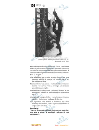 105               C




                  Disponível em: http://algarveturistico.com/wp-
           content/uploads/2009/04/ptm-ginastica-ritmica-01.jpg.
                                        Acesso em: 01 set. 2010.


O desenvolvimento das capacidades físicas (qualidades
motoras passíveis de treinamento) ajuda na tomada de
decisões em relação à melhor execução do movimento. A
capacidade física predominante no movimento represen-
tado na imagem é
a) a velocidade, que permite ao músculo executar uma
   sucessão rápida de gestos em movimentação de
   intensidade máxima.
b) a resistência, que admite a realização de movimentos
   durante considerável período de tempo, sem perda da
   qualidade da execução.
c) a flexibilidade, que permite a amplitude máxima de um
   movimento, em uma ou mais articulações, sem causar
   lesões.
d) a agilidade, que possibilita a execução de movimentos
   rápidos e ligeiros com mudanças de direção.
e) o equilíbrio, que permite a realização dos mais
   variados movimentos, com o objetivo de sustentar o
   corpo sobre uma base.
Resolução
Trata-se de um exercício de alongamento muscular,
que visa a obter “a amplitude máxima de um
movimento”.




                                        ENEM – NOVEMBRO/2010
 