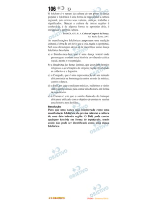 106                D
O folclore é o retrato da cultura de um povo. A dança
popular e folclórica é uma forma de representar a cultura
regional, pois retrata seus valores, crenças, trabalho e
significados, Dançar a cultura de outras regiões é
conhecê-la, é de alguma forma se apropriar dela, é
enriquecer a própria cultura.
              BREGOLATO, R. A. Cultura Corporal da Dança.
                                    São Paulo: Ícone, 2007.
As manifestações folclóricas perpetuam uma tradição
cultural, é obra de um povo que a cria, recria e a perpetua.
Sob essa abordagem deixa-se de identificar como dança
folclórica brasileira
a) o Bumba-meu-boi, que é uma dança teatral onde
   personagens contam uma história envolvendo crítica
   social, morte e ressurreição.
b) a Quadrilha das festas juninas, que associam festejos
   religiosos a celebrações de origens pagãs envolvendo
   as colheitas e a fogueira.
c) o Congado, que é uma representação de um reinado
   africano onde se homenageia santos através de música,
   cantos e dança.
d) o Balé, em que se utilizam músicos, bailarinos e vários
   outros profissionais para contar uma história em forma
   de espetáculo.
e) o Carnaval, em que o samba derivado do batuque
   africano é utilizado com o objetivo de contar ou recriar
   uma história nos desfiles.
Resolução
Para que uma dança seja considerada como uma
manifestação folclórica, ela precisa retratar a cultura
de uma determinada região. O Balé pode contar
qualquer história em forma de espetáculo, sendo
assim não pode ser identificado como uma dança
folclórica.




                                      ENEM – NOVEMBRO/2010
 