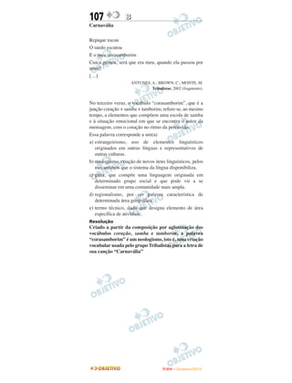 107               B
Carnavália

Repique tocou
O surdo escutou
E o meu corasamborim
Cuíca gemeu, será que era meu, quando ela passou por
mim?
[…]
                    ANTUNES, A.; BROWN, C.; MONTE, M.
                             Tribalistas, 2002 (fragmento).


No terceiro verso, o vocábulo “corasamborim”, que é a
junção coração + samba + tamborim, refere-se, ao mesmo
tempo, a elementos que compõem uma escola de samba
e à situação emocional em que se encontra o autor da
mensagem, com o coração no ritmo da percussão.
Essa palavra corresponde a um(a)
a) estrangeirismo, uso de elementos linguísticos
   originados em outras línguas e representativos de
   outras culturas.
b) neologismo, criação de novos itens linguísticos, pelos
   mecanismos que o sistema da língua disponibiliza.
c) gíria, que compõe uma linguagem originada em
   determinado grupo social e que pode vir a se
   disseminar em uma comunidade mais ampla.
d) regionalismo, por ser palavra característica de
   determinada área geográfica.
e) termo técnico, dado que designa elemento de área
   específica de atividade.
Resolução
Criado a partir da composição por aglutinação dos
vocábulos coração, samba e tamborim, a palavra
“corasamborim” é um neologismo, isto é, uma criação
vocabular usada pelo grupo Tribalistas para a letra de
sua canção “Carnavália”




                                     ENEM – NOVEMBRO/2010
 