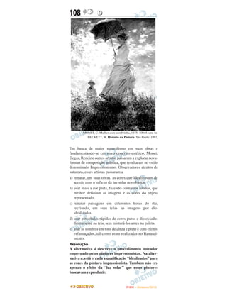 108               D




        MONET, C. Mulher com sombrinha, 1875. 100x81cm. In:
          BECKETT, W. História da Pintura. São Paulo: 1997.


Em busca de maior naturalismo em suas obras e
fundamentando-se em novo conceito estético, Monet,
Degas, Renoir e outros artistas passaram a explorar novas
formas de composição artística, que resultaram no estilo
denominado Impressionismo. Observadores atentos da
natureza, esses artistas passaram a
a) retratar, em suas obras, as cores que idealizavam de
   acordo com o reflexo da luz solar nos objetos.
b) usar mais a cor preta, fazendo contornos nítidos, que
   melhor definiam as imagens e as cores do objeto
   representado.
c) retratar paisagens em diferentes horas do dia,
   recriando, em suas telas, as imagens por eles
   idealizadas.
d) usar pinceladas rápidas de cores puras e dissociadas
   diretamente na tela, sem misturá-las antes na paleta.
e) usar as sombras em tons de cinza e preto e com efeitos
   esfumaçados, tal como eram realizadas no Renasci-
   mento.
Resolução
A alternativa d descreve o procedimento inovador
empregado pelos pintores impressionistas. Na alter-
nativa a, está errada a qualificação “idealizadas” para
as cores da pintura impressionista. Também não era
apenas o efeito da “luz solar” que esses pintores
buscavam reproduzir.


                                     ENEM – NOVEMBRO/2010
 