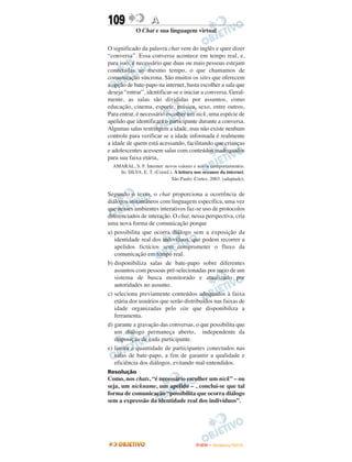 109                 A
             O Chat e sua linguagem virtual

O significado da palavra chat vem do inglês e quer dizer
“conversa”. Essa conversa acontece em tempo real, e,
para isso, é necessário que duas ou mais pessoas estejam
conectadas ao mesmo tempo, o que chamamos de
comunicação síncrona. São muitos os sites que oferecem
a opção de bate-papo na internet, basta escolher a sala que
deseja “entrar”, identificar-se e iniciar a conversa. Geral-
mente, as salas são divididas por assuntos, como
educação, cinema, esporte, música, sexo, entre outros,
Para entrar, é necessário escolher um nick, uma espécie de
apelido que identificará o participante durante a conversa.
Algumas salas restringem a idade, mas não existe nenhum
controle para verificar se a idade informada é realmente
a idade de quem está acessando, facilitando que crianças
e adolescentes acessem salas com conteúdos inadequados
para sua faixa etária,
  AMARAL, S. F. Internet: novos valores e novos comportamentos.
    In: SILVA, E. T. (Coord.). A leitura nos oceanos da internet.
                             São Paulo: Cortez, 2003. (adaptado).


Segundo o texto, o chat proporciona a ocorrência de
diálogos instantâneos com linguagem específica, uma vez
que nesses ambientes interativos faz-se uso de protocolos
diferenciados de interação. O chat, nessa perspectiva, cria
uma nova forma de comunicação porque
a) possibilita que ocorra diálogo sem a exposição da
   identidade real dos indivíduos, que podem recorrer a
   apelidos fictícios sem comprometer o fluxo da
   comunicação em tempo real.
b) disponibiliza salas de bate-papo sobre diferentes
   assuntos com pessoas pré-selecionadas por meio de um
   sistema de busca monitorado e atualizado por
   autoridades no assunto.
c) seleciona previamente conteúdos adequados à faixa
   etária dos usuários que serão distribuídos nas faixas de
   idade organizadas pelo site que disponibiliza a
   ferramenta.
d) garante a gravação das conversas, o que possibilita que
   um diálogo permaneça aberto, independente da
   disposição de cada participante.
e) limita a quantidade de participantes conectados nas
   salas de bate-papo, a fim de garantir a qualidade e
   eficiência dos diálogos, evitando mal-entendidos.
Resolução
Como, nos chats, “é necessário escolher um nick” – ou
seja, um nickname, um apelido – , conclui-se que tal
forma de comunicação “possibilita que ocorra diálogo
sem a expressão da identidade real dos indivíduos”.




                                         ENEM – NOVEMBRO/2010
 