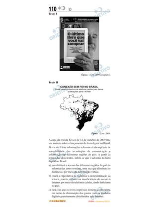 110               B
Texto I




                               Época. 12 out. 2009 (adaptado).


Texto II




                                         Época. 12 out. 2009.

A capa da revista Época de 12 de outubro de 2009 traz
um anúncio sobre o lançamento do livro digital no Brasil.
Já o texto II traz informações referentes à abrangência de
acessibilidade das tecnologias de comunicação e
informação nas diferentes regiões do país. A partir da
leitura dos dois textos, infere-se que o advento do livro
digital no Brasil
a) possibilitará o acesso das diferentes regiões do país às
   informações antes restritas, uma vez que eliminará as
   distâncias, por meio da distribuição virtual.
b) criará a expectativa de viabilizar a democratização da
   leitura, porém, esbarra na insuficiência do acesso à
   Internet por meio da telefonia celular, ainda deficiente
   no país.
c) fará com que os livros impressos tornem-se obsoletos,
   em razão da diminuição dos gastos com os produtos
   digitais gratuitamente distribuídos pela internet.
                                      ENEM – NOVEMBRO/2010
 
