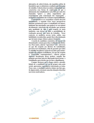 alternativa de sobrevivência, são mantidos reféns de
fazendeiros que os submetem a condições sub-humanas
de trabalho. Caberia observar ainda a impunidade que
caracteriza essa forma de exploração, já que o
aliciamento dos trabalhadores seria feito por meio dos
chamados “gatos”, a saber, empreiteiros que
responderiam pela contratação dos empregados ,
isentando os fazendeiros de eventuais responsabilidades.
     Contrapondo-se ao vergonhoso cenário descrito
inicialmente, o segundo texto traça perspectivas
bastante promissoras para o trabalhador do futuro,
habitante das metrópoles, que poderá ver seu talento
devidamente valorizado em atividades que primem
pela qualidade de vida e pelo respeito ao meio
ambiente, sem deixar de lado a possibilidade de
realização pessoal por meio do trabalho. Nesse
contexto, as mulheres jovens terão, enfim, suas
habilidades reconhecidas, pondo fim à discriminação
que há tanto tempo vitima o gênero feminino.
     A tarefa do candidato consistiria em buscar um
denominador comum para duas realidades tão distin-
tas. Para tanto, caberia “aproximar” tais universos
no que diz respeito aos direitos do trabalhador,
previstos na Constituição, a fim de garantir que todos
os cidadãos brasileiros sejam favorecidos pela moder-
nização das relações trabalhistas. No que diz respeito
à “escravidão contemporânea”, caberia propor
rigorosa fiscalização dessa prática, seguida das
punições previstas pela lei, libertando dessa forma o
trabalhador para tarefas que de fato o dignifiquem.
     Cumpre destacar que a Banca abriu a possibi-
lidade de o candidato, em vez de propor uma ação
social, apresentar experiência relacionada ao tema.
Nesse caso, o estudante poderia relatar um fato que,
de algum modo, retratasse uma das situações descritas
nos textos motivadores.




                                    ENEM – NOVEMBRO/2010
 