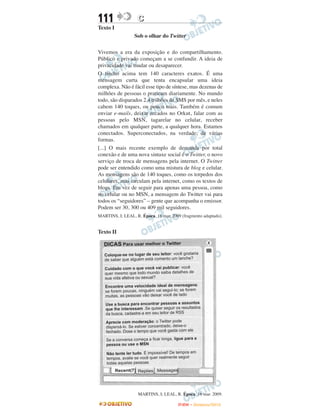 111                C
Texto I
                  Sob o olhar do Twitter

Vivemos a era da exposição e do compartilhamento.
Público e privado começam a se confundir. A ideia de
privacidade vai mudar ou desaparecer.
O trecho acima tem 140 caracteres exatos. É uma
mensagem curta que tenta encapsular uma ideia
complexa. Não é fácil esse tipo de síntese, mas dezenas de
milhões de pessoas o praticam diariamente. No mundo
todo, são disparados 2,4 trilhões de SMS por mês, e neles
cabem 140 toques, ou pouco mais. Também é comum
enviar e-mails, deixar recados no Orkut, falar com as
pessoas pelo MSN, tagarelar no celular, receber
chamados em qualquer parte, a qualquer hora. Estamos
conectados. Superconectados, na verdade, de várias
formas.
[...] O mais recente exemplo de demanda por total
conexão e de uma nova sintaxe social é o Twitter, o novo
serviço de troca de mensagens pela internet. O Twitter
pode ser entendido como uma mistura de blog e celular.
As mensagens são de 140 toques, como os torpedos dos
celulares, mas circulam pela internet, como os textos de
blogs. Em vez de seguir para apenas uma pessoa, como
no celular ou no MSN, a mensagem do Twitter vai para
todos os “seguidores” – gente que acompanha o emissor.
Podem ser 30, 300 ou 409 mil seguidores.
MARTINS, I; LEAL, R. Época. 16 mar. 2009 (fragmento adaptado).


Texto II




                   MARTINS, I; LEAL, R. Época. 16 mar. 2009.

                                       ENEM – NOVEMBRO/2010
 