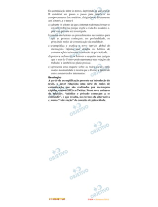 Da comparação entre os textos, depreende-se que o texto
II constitui um passo a passo para interferir no
comportamento dos usuários, dirigindo-se diretamente
aos leitores, e o texto I
a) adverte os leitores de que a internet pode transformar-se
   em um problema porque expõe a vida dos usuários e,
   por isso, precisa ser investigada.
b) ensina aos leitores os procedimentos necessários para
   que as pessoas conheçam, em profundidade, os
   principais meios de comunicação da atualidade.
c) exemplifica e explica o novo serviço global de
   mensagens rápidas que desafia os hábitos de
   comunicação e reinventa o conceito de privacidade.
d) procura esclarecer os leitores a respeito dos perigos
   que o uso do Twitter pode representar nas relações de
   trabalho e também no plano pessoal.
e) apresenta uma enquete sobre as redes sociais mais
   usadas na atualidade e mostra que o Twitter é preferido
   entre a maioria dos internautas.
Resolução
A partir da exemplificação presente na introdução do
texto, o autor relaciona uma série de meios de
comunicação que são realizados por mensagens
rápidas, como o SMS e o Twitter. Nesse novo universo
de relações, “público e privado começam a se
confundir”, o que resulta, nos termos da alternativa
c, numa “reinvenção” do conceito de privacidade.




                                      ENEM – NOVEMBRO/2010
 