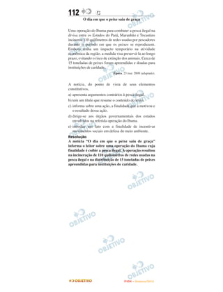 112               C
         O dia em que o peixe saiu de graça

Uma operação do Ibama para combater a pesca ilegal na
divisa entre os Estados do Pará, Maranhão e Tocantins
incinerou 110 quilômetros de redes usadas por pescadores
durante o período em que os peixes se reproduzem.
Embora tenha um impacto temporário na atividade
econômica da região. a medida visa preservá-la ao longo
prazo, evitando o risco de extinção dos animais. Cerca de
15 toneladas de peixes foram apreendidas e doadas para
instituições de caridade,
                             Época. 23 mar. 2009 (adaptado).


A notícia, do ponto de vista de seus elementos
constitutivos,
a) apresenta argumentos contrários à pesca ilegal.
b) tem um título que resume o conteúdo do texto.
c) informa sobre uma ação, a finalidade que a motivou e
   o resultado dessa ação.
d) dirige-se aos órgãos governamentais dos estados
   envolvidos na referida operação do Ibama.
e) introduz um fato com a finalidade de incentivar
   movimentos sociais em defesa do meio ambiente.
Resolução
A notícia “O dia em que o peixe saiu de graça”
informa o leitor sobre uma operação do Ibama cuja
finalidade é coibir a pesca ilegal. A operação resultou
na incineração de 110 quilomêtros de redes usadas na
pesca ilegal e na distribuição de 15 toneladas de peixes
apreendidas para instituições de caridade.




                                    ENEM – NOVEMBRO/2010
 