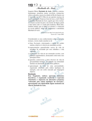 113           E
             Machado de Assis
Joaquim Maria Machado de Assis, cronista, contista,
dramaturgo, jornalista, poeta, novelista, romancista,
crítico e ensaísta, nasceu na cidade do Rio de Janeiro em
21 de junho de 1839. Filho de um operário mestiço de
negro e português, Francisco José de Assis, e de D. Maria
Leopoldina Machado de Assis, aquele que viria a tornar-
se o maior escritor do país e um mestre da língua, perde
a mãe muito cedo e é criado pela madrasta, Maria Inês,
também mulata, que se dedica ao menino e o matricula
na escola pública, única que frequentou o autodidata
Machado de Assis.
                    Disponível em: http://www.passeiweb.com.
                                      Acesso em: 1 maio 2009.


Considerando os seus conhecimentos sobre os gêneros
textuais, o texto citado constitui-se de
a) fatos ficcionais, relacionados a outros de caráter
   realista, relativos à vida de um renomado escritor.
b) representações generalizadas acerca da vida de
   membros da sociedade por seus trabalhos e vida
   cotidiana.
c) explicações da vida de um renomado escritor, com
   estrutura argumentativa, destacando como tema seus
   principais feitos.
d) questões controversas e fatos diversos da vida de
   personalidade histórica, ressaltando sua intimidade
   familiar em detrimento de seus feitos públicos.
e) apresentação da vida de uma personalidade,
   organizada sobretudo pela ordem tipológica da
   narração, com um estilo marcado por linguagem
   objetiva.
Resolução
Esse fragmento, embora apresente elementos
descritivos, é organizado (conforme a expressão
rebarbativa e imprecisa da alternativa proposta)
“sobretudo pela ordem tipológica da narração”,
apresentando com objetividade alguns momentos da
vida de Machado de Assis.




                                     ENEM – NOVEMBRO/2010
 
