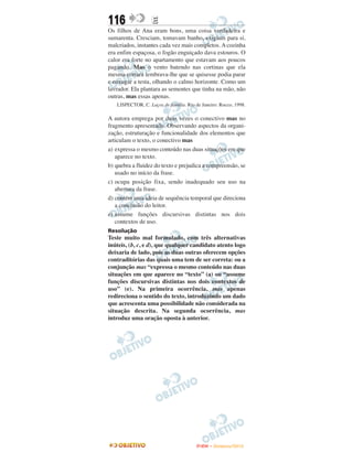 116                E
Os filhos de Ana eram bons, uma coisa verdadeira e
sumarenta. Cresciam, tomavam banho, exigiam para si,
malcriados, instantes cada vez mais completos. A cozinha
era enfim espaçosa, o fogão enguiçado dava estouros. O
calor era forte no apartamento que estavam aos poucos
pagando. Mas o vento batendo nas cortinas que ela
mesma cortara lembrava-lhe que se quisesse podia parar
e enxugar a testa, olhando o calmo horizonte. Como um
lavrador. Ela plantara as sementes que tinha na mão, não
outras, mas essas apenas.
   LISPECTOR, C. Laços de família. Rio de Janeiro: Rocco, 1998.

A autora emprega por duas vezes o conectivo mas no
fragmento apresentado. Observando aspectos da organi-
zação, estruturação e funcionalidade dos elementos que
articulam o texto, o conectivo mas
a) expressa o mesmo conteúdo nas duas situações em que
   aparece no texto.
b) quebra a fluidez do texto e prejudica a compreensão, se
   usado no início da frase.
c) ocupa posição fixa, sendo inadequado seu uso na
   abertura da frase.
d) contém uma ideia de sequência temporal que direciona
   a conclusão do leitor.
e) assume funções discursivas distintas nos dois
   contextos de uso.
Resolução
Teste muito mal formulado, com três alternativas
inúteis, (b, c, e d), que qualquer candidato atento logo
deixaria de lado, pois as duas outras oferecem opções
contraditórias das quais uma tem de ser correta: ou a
conjunção mas “expressa o mesmo conteúdo nas duas
situações em que aparece no “texto” (a) ou “assume
funções discursivas distintas nos dois contextos de
uso” (e). Na primeira ocorrência, mas apenas
redireciona o sentido do texto, introduzindo um dado
que acrescenta uma possibilidade não considerada na
situação descrita. Na segunda ocorrência, mas
introduz uma oração oposta à anterior.




                                        ENEM – NOVEMBRO/2010
 