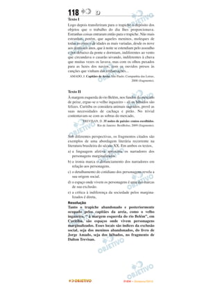 118                D
Texto I
Logo depois transferiram para o trapiche o depósito dos
objetos que o trabalho do dia lhes proporcionava.
Estranhas coisas entraram então para o trapiche. Não mais
estranhas, porém, que aqueles meninos, moleques de
todas as cores e de idades as mais variadas, desde os nove
aos dezesseis anos, que à noite se estendiam pelo assoalho
e por debaixo da ponte e dormiam, indiferentes ao vento
que circundava o casarão uivando, indiferentes à chuva
que muitas vezes os lavava, mas com os olhos puxados
para as luzes dos navios, com os ouvidos presos às
canções que vinham das embarcações...
 AMADO, J. Capitães de Areia. São Paulo: Companhia das Letras,
                                            2008 (fragmento).


Texto II
À margem esquerda do rio Belém, nos fundos do mercado
de peixe, ergue-se o velho ingazeiro – ali os bêbados são
felizes. Curitiba os considera animais sagrados, provê as
suas necessidades de cachaça e pirão. No trivial
contentavam-se com as sobras do mercado,
          TREVISAN, D. 35 noites de paixão: contos escolhidos.
                  Rio de Janeiro: BestBolso, 2009 (fragmento).


Sob diferentes perspectivas, os fragmentos citados são
exemplos de uma abordagem literária recorrente na
literatura brasileira do século XX. Em ambos os textos,
a) a linguagem afetiva aproxima os narradores dos
    personagens marginalizados.
b) a ironia marca o distanciamento dos narradores em
    relação aos personagens.
c) o detalhamento do cotidiano dos personagens revela a
    sua origem social.
d) o espaço onde vivem os personagens é uma das marcas
    de sua exclusão.
e) a crítica à indiferença da sociedade pelos margina-
    lizados é direta,
Resolução
Tanto o trapiche abandonado e posteriormente
ocupado pelos capitães da areia, como o velho
ingazeiro, “ à margem esquerda do rio Belém”, em
Curitiba, são espaços onde vivem personagens
marginalizados. Esses locais são índices da exclusão
social, seja dos meninos abandonados, do livro de
Jorge Amado, seja dos bêbados, no fragmento de
Dalton Trevisan.




                                       ENEM – NOVEMBRO/2010
 