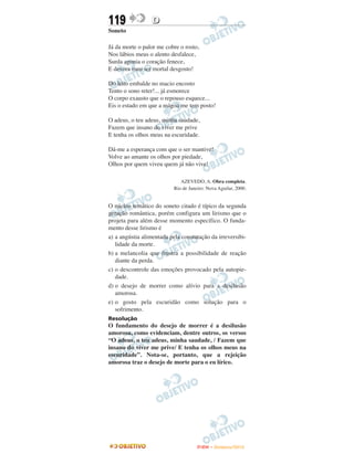 119               D
Soneto

Já da morte o palor me cobre o rosto,
Nos lábios meus o alento desfalece,
Surda agonia o coração fenece,
E devora meu ser mortal desgosto!

Do leito embalde no macio encosto
Tento o sono reter!... já esmorece
O corpo exausto que o repouso esquece...
Eis o estado em que a mágoa me tem posto!

O adeus, o teu adeus, minha saudade,
Fazem que insano do viver me prive
E tenha os olhos meus na escuridade.

Dá-me a esperança com que o ser mantive!
Volve ao amante os olhos por piedade,
Olhos por quem viveu quem já não vive!

                              AZEVEDO, A. Obra completa.
                           Rio de Janeiro: Nova Aguilar, 2000.


O núcleo temático do soneto citado é típico da segunda
geração romântica, porém configura um lirismo que o
projeta para além desse momento específico. O funda-
mento desse lirismo é
a) a angústia alimentada pela constatação da irreversibi-
   lidade da morte.
b) a melancolia que frustra a possibilidade de reação
   diante da perda.
c) o descontrole das emoções provocado pela autopie-
   dade.
d) o desejo de morrer como alívio para a desilusão
   amorosa.
e) o gosto pela escuridão como solução para o
   sofrimento.
Resolução
O fundamento do desejo de morrer é a desilusão
amorosa, como evidenciam, dentre outros, os versos
“O adeus, o teu adeus, minha saudade, / Fazem que
insano do viver me prive/ E tenha os olhos meus na
escuridade”. Nota-se, portanto, que a rejeição
amorosa traz o desejo de morte para o eu lírico.




                                      ENEM – NOVEMBRO/2010
 