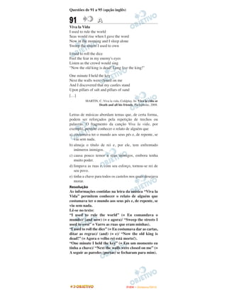 Questões de 91 a 95 (opção inglês)


91                A
Viva la Vida
I used to rule the world
Seas would rise when I gave the word
Now in the morning and I sleep alone
Sweep the streets I used to own

I used to roll the dice
Feel the fear in my enemy's eyes
Listen as the crowd would sing
“Now the old king is dead! Long live the king!”

One minute I held the key
Next the walls were closed on me
And I discovered that my castles stand
Upon pillars of salt and pillars of sand
[…]
          MARTIN, C. Viva la vida, Coldplay. In: Viva la vida or
                  Death and all his friends. Parlophone, 2008.


Letras de músicas abordam temas que, de certa forma,
podem ser reforçados pela repetição de trechos ou
palavras. O fragmento da canção Viva la vida, por
exemplo, permite conhecer o relato de alguém que
a) costumava ter o mundo aos seus pés e, de repente, se
   viu sem nada.
b) almeja o título de rei e, por ele, tem enfrentado
   inúmeros inimigos.
c) causa pouco temor a seus inimigos, embora tenha
   muito poder.
d) limpava as ruas e, com seu esforço, tornou-se rei de
   seu povo.
e) tinha a chave para todos os castelos nos quais desejava
   morar.
Resolução
As informações contidas na letra da música “Viva la
Vida” permitem conhecer o relato de alguém que
costumava ter o mundo aos seus pés e, de repente, se
viu sem nada.
Lê-se no texto:
“I used to rule the world” (= Eu comandava o
mundo)/ (and now) (= e agora)/ “Sweep the streets I
used to own” = Varro as ruas que eram minhas).
“I used to roll the dice” (= Eu costumava dar as cartas,
ditar as regras)/ (and) (= e)/ “Now the old king is
dead!” (= Agora o velho rei está morto!).
“One minute I held the key” (= Em um momento eu
tinha a chave)/ “Next the walls were closed on me” (=
A seguir as paredes (portas) se fecharam para mim).




                                        ENEM – NOVEMBRO/2010
 
