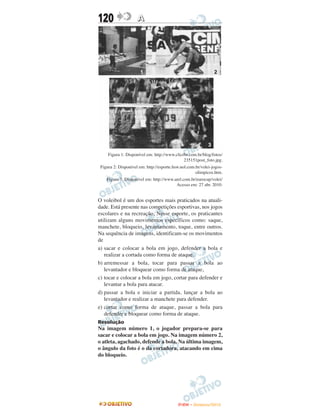120                  A




     Figura 1: Disponível em: http://www.clicrbs.com.br/blog/fotos/
                                              235151post_foto.jpg.
 Figura 2: Disponível em: http://esporte.hsw.uol.com.br/volei-jogos-
                                                     olimpicos.htm.
    Figura 3: Disponível em: http://www.arel.com.br/eurocup/volei/
                                         Acesso em: 27 abr. 2010.


O voleibol é um dos esportes mais praticados na atuali-
dade. Está presente nas competições esportivas, nos jogos
escolares e na recreação, Nesse esporte, os praticantes
utilizam alguns movimentos específicos como: saque,
manchete, bloqueio, levantamento, toque, entre outros.
Na sequência de imagens, identificam-se os movimentos
de
a) sacar e colocar a bola em jogo, defender a bola e
   realizar a cortada como forma de ataque.
b) arremessar a bola, tocar para passar a bola ao
   levantador e bloquear como forma de ataque,
c) tocar e colocar a bola em jogo, cortar para defender e
   levantar a bola para atacar.
d) passar a bola e iniciar a partida, lançar a bola ao
   levantador e realizar a manchete para defender.
e) cortar como forma de ataque, passar a bola para
   defender e bloquear como forma de ataque.
Resolução
Na imagem número 1, o jogador prepara-se para
sacar e colocar a bola em jogo. Na imagem número 2,
o atleta, agachado, defende a bola. Na última imagem,
o ângulo da foto é o da cortadora, atacando em cima
do bloqueio.




                                           ENEM – NOVEMBRO/2010
 