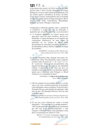 121                 C
O presidente lula assinou, em 29 de setembro de 2008,
decreto sobre o Novo Acordo Ortográfico da Língua
Portuguesa. As novas regras afetam principalmente o uso
dos acentos agudo e circunflexo, do trema e do hífen.
Longe de um consenso, muita polêmica tem-se levantado
em Macau e nos oito países de lingua portuguesa: Brasil,
Angola, Cabo Verde, Guinê-Bissau, Moçambique,
Portugal, sao Tomé e Príncipe e Timor leste.

Comparando as diferentes opiniões sobre a validade de
se estabelecer o acordo para fins de unificação, o
argumento que, em grande parte, foge a essa discussão é
a) “A Academia (Brasileira de Letras) encara essa
   aprovação como um marco histórico. Inscreve-se,
   finalmente, a Língua Portuguesa no rol daquelas que
   conseguiram beneficiar-se há mais tempo da
   unificação de seu sistema de grafar, numa
   demonstração de consciência da política do idioma e
   de maturidade na defesa, difusão e ilustração da lingua
   da Lusofonia.”
               SANDRONI, C. Presidente da ABL. Disponível em:
                 http://academia.org.br. Acesso em: 10 nov. 2008.


b) “Acordo ortográfico? Não, obrigado. Sou contra. Vis-
   ceralmente contra. Filosoficamente contra. Linguisti-
   camente contra. Eu gosto do “c” do “actor” e o “p”
   de “cepticismo”. Representam um patrimônio, uma
   pegada etimológica que faz parte de uma identidade
   cultural. A pluralidade é um valor que deve ser
   estudado e respeitado. Aceitar essa aberração significa
   apenas que a irmandade entre Portugal e o Brasil
   continua a ser a irmandade do atraso.”
                COUTINHO, J. P. Folha de São Paulo, Ilustrada.
                                   28 set. 2008, E1 (adaptado).


c) “Há um conjunto de necessidades políticas e econô-
   micas com vista à internacionalização do português
   como identidade e marca econômica. E possível que o
   (Femando) Pessoa, como produto de exportação, valha
   mais do que a PT (Portugal Telecom). Tem um valor
   econômico único.”
 RIBEIRO, J. A. P. Ministro da Cultura de Portugal. Disponível em:
       http://ultimahora.publico.clix.pt. Acesso em: 10 nov. 2008.


d) “É um acto cívico batermo-nos contra o Acordo
   Ortográfico.” “O acordo não leva a unidade nenhuma.”
   “Não se pode aplicar na ordem interna um instrumento
   que não está aceito internacionalmente” e nem
   assegura “a defesa da língua como património, como
   prevê a Constituição nos artigos 9° e 68°.”
           MOURA, V. G. Escritor e eurodeputado. Disponível em:
             www.mundoportugues.org. Acesso em: 10 nov. 2008.




                                          ENEM – NOVEMBRO/2010
 