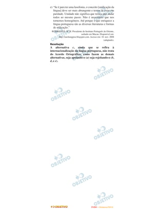 e) “Se é para ter uma lusofonia, o conceito [unificação da
   língua] deve ser mais abrangente e temos de estar em
   paridade. Unidade não significa que temos que andar
   todos ao mesmo passo. Não é necessário que nos
   tornemos homogéneos. Até porque o que enriquece a
   língua portuguesa são as diversas literaturas e formas
   de utilização.”
 RODRIGUES, M. H. Presidente do Instituto Português do Oriente,
                              sediado em Macau. Disponível em:
      http://taichungpou.blogspot.com. Acesso em: 10. nov. 2008
                                                    (adaptado).
Resolução
A alternativa c, ainda que se refira à
internacionalização da língua portuguesa, não trata
do Acordo Ortográfico, como fazem as demais
alternativas, seja apoiando-o (a) seja rejeitando-o (b,
d, e e).




                                        ENEM – NOVEMBRO/2010
 