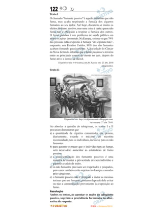 122                D
Texto I
O chamado “fumante passivo” é aquele indivíduo que não
fuma, mas acaba respirando a fumaça dos cigarros
fumados ao seu redor. Até hoje, discutem-se muito os
efeitos do fumo passivo, mas uma coisa é certa: quem não
fuma não é obrigado a respirar a fumaça dos outros.
O fumo passivo é um problema de saúde pública em
todos os países do mundo. Na Europa, estima-se que 79%
das pessoas estão expostas à fumaça “de segunda mão”,
enquanto, nos Estados Unidos, 88% dos não fumantes
acabam fumando passivamente. A Sociedade do Câncer
da Nova Zelândia informa que o fumo passivo é a terceira
entre as principais causas de morte no país, depois do
fumo ativo e do uso de álcool.
       Disponível em: www.terra.com.br. Acesso em: 27 abr. 2010
                                                   (fragmento).
Texto II




             Disponível em: http://rickjaimecomics.blogspot.com.
                                         Acesso em: 27 abr. 2010.
Ao abordar a questão do tabagismo, os textos I e II
procuram demonstrar que
a) a quantidade de cigarros consumidos por pessoa,
   diariamente, excede o máximo de nicotina
   recomendado para os indivíduos, inclusive para os não
   fumantes.
b) para garantir o prazer que o indivíduo tem ao fumar,
   será necessário aumentar as estatísticas de fumo
   passivo.
c) a conscientização dos fumantes passivos é uma
   maneira de manter a privacidade de cada indivíduo e
   garantir a saúde de todos.
d) os não fumantes precisam ser respeitados e poupados,
   pois estes também estão sujeitos às doenças causadas
   pelo tabagismo.
e) o fumante passivo não é obrigado a inalar as mesmas
   toxinas que um fumante, portanto depende dele evitar
   ou não a contaminação proveniente da exposição ao
   fumo.
Resolução
Ambos os textos, ao apontar os males do tabagismo
passivo, sugerem a providência formulada na alter-
nativa de resposta.
                                        ENEM – NOVEMBRO/2010
 