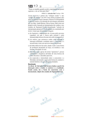 123               B
“Todas as manhãs quando acordo, experimento um prazer
supremo: o de ser Salvador Dalí.”
                      NÉRET, G. Salvador Dalí. Taschen. 1996.
Assim escreveu o pintor dos “relógios moles” e das
“girafas em chamas” em 1931. Esse artista excêntrico deu
apoio ao general Franco durante a Guerra Civil Espanhola
e, por esse motivo, foi afastado do movimento surrealista
por seu líder, André Breton. Dessa forma, Dalí criou seu
próprio estilo, baseado na interpretação dos sonhos e nos
estudos de Sigmund Freud, denominado “método de
interpretação paranoico”. Esse método era constituído por
textos visuais que demonstram imagens
a) do fantástico, impregnado de civismo pelo governo
   espanhol, em que a busca pela emoção e pela
   dramaticidade desenvolveram um estilo incomparável.
b) do onírico, que misturava sonho com realidade e
   interagia refletindo a unidade entre o consciente e o
   inconsciente como um universo único ou pessoal.
c) da linha inflexível da razão, dando vazão a uma forma
   de produção despojada no traço, na temática e nas
   formas vinculadas ao real.
d) do reflexo que, apesar do termo “paranoico”, possui
   sobriedade e elegância advindas de uma técnica de
   cores discretas e desenhos precisos.
e) da expressão e intensidade entre o consciente e a
   liberdade, declarando o amor pela forma de conduzir o
   enredo histórico dos personagens retratados.
Resolução
As obras de Salvador Dalí foram criadas a partir da
interação entre o sonho (o onírico) e a realidade.
Sendo assim, há a fusão do consciente com o
inconsciente, objeto dos estudos de Sigmund Freud.




                                      ENEM – NOVEMBRO/2010
 