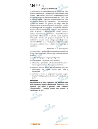 124               C
                 Choque a 36 000 km/h
A faixa que vai de 160 quilômetros de altitude em volta
da terra assemelha-se a uma avenida congestionada onde
orbitam 3 000 satélites ativos. Eles disputam espaço com
17 000 fragmentos de artefatos lançados pela Terra e que
se desmancharam – foguetes, satélites desativados e até
ferramentas perdidas por astronautas. Com um tráfego
celeste tão intenso, era questão de tempo para que
acontecesse um acidente de grandes proporções, como o
da semana passada. Na terça-feira, dois satélites em órbita
desde os anos 90 colidiram em um ponto 790 quilômetros
acima da Sibéria. A trombada dos satélites chama a
atenção para os riscos que oferece a montanha de lixo
espacial em órbita. Como os objetos viajam a grande
velocidade, mesmo um pequeno fragmento de 10
centímetros poderia causar estragos consideráveis no
telescópio Hubble ou na estação espacial Intemacional –
nesse caso pondo em risco a vida dos astronautas que lá
trabalham.
                         Revista Veja. 18 set. 2009 (adaptado).
Levando-se em consideração os elementos constitutivos
de um texto jornalístico, infere-se que o autor teve como
objetivo
a) exaltar o emprego da linguagem figurada.
b) criar suspense e despertar temor no leitor.
c) influenciar a opinião dos leitores sobre o tema, com as
   marcas argumentativas de seu posicionamento.
d) induzir o leitor a pensar que os satélites artificiais
   representam um grande perigo para toda a
   humanidade.
e) exercitar a ironia ao empregar “avenida conges-
   tionada”; “tráfego celeste tão intenso”; “montanha de
   lixo”.
Resolução
Encontram-se no texto expressões que demonstram o
posicionamento negativo do autor em relação ao “ lixo
espacial” que orbita o planeta Terra: “avenida
congestionada”, “tráfego celeste tão intenso” e
“montanha de lixo”.




                                      ENEM – NOVEMBRO/2010
 