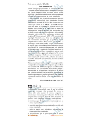 Texto para as questões 125 e 126.
                   A carreira do crime
Estudo feito por pesquisadores da Fundação Oswaldo
Cruz sobre adolescentes recrutados pelo tráfico de drogas
nas favelas cariocas expõe as bases sociais dessas
quadrilhas, contribuindo para explicar as dificuldades que
o Estado enfrenta no combate ao crime organizado.
O tráfico oferece aos jovens de escolaridade precária
(nenhum dos entrevistados havia completado o ensino
fundamental) um plano de carreira bem estruturado, com
salários que variam de R$ 400,00 a R$ 12.000 mensais.
Para uma base de comparação, convém notar que,
segundo dados do IBGE de 2001, 59% da população
brasileira com mais de dez anos que declara ter uma
atividade remunerada ganha no máximo o ‘piso salarial’
oferecido peto crime. Dos traficantes ouvidos pela
pesquisa, 25% recebiam mais de R$ 2.000 mensais; já na
população brasileira essa taxa nao ultrapassa 6%.
Tais rendimentos mostram que as políticas sociais
compensatórias, como o Bolsa-Escola (que paga R$ 15
mensais por aluno matriculado), são por si só incapazes
de impedir que o narcotráfico continue aliciando crianças
provenientes de estratos de baixa renda: tais políticas
aliviam um pouco o orçamento familiar e incentivam os
pais a manterem os filhos estudando, o que de modo
algum impossibilita a opção pela deliquência. No mesmo
sentido, os programas voltados aos jovens vulneráveis ao
crime organizado (circo-escolas, oficinas de cultura,
escolinhas de futebol) são importantes, mas não resolvem
o problema.
A única maneira de reduzir a atração exercida pelo tráfico
é a repressão, que aumenta os riscos para os que escolhem
esse caminho. Os rendimentos pagos aos adolescentes
provam isso: eles são elevados precisamente porque a
possibilidade de ser preso não é desprezivel. É preciso
que o Executivo federal e os estaduais desmontem as
organizações paralelas erguidas pelas quadrilhas, para que
a certeza de punição elimine o fascínio dos salários do
crime.
                    Editorial. Folha de São Paulo. 15 jan, 2003.




125               E
No Editorial, o autor defende a tese de que “as políticas
sociais que procuram evitar a entrada dos jovens no
tráfico não terão chance de sucesso enquanto a
remuneração oferecida pelos traficantes for tão mais
compensatória que aquela oferecida pelos programas do
governo”. Para comprovar sua tese, o autor apresenta
a) instituições que divulgam o crescimento de jovens no
   crime organizado.
b) sugestões que ajudam a reduzir a atração exercida pelo
   crime organizado.
c) políticas sociais que impedem o aliciamento de
   crianças no crime organizado.
d) pesquisadores que se preocupam com os jovens
                                       ENEM – NOVEMBRO/2010
 
